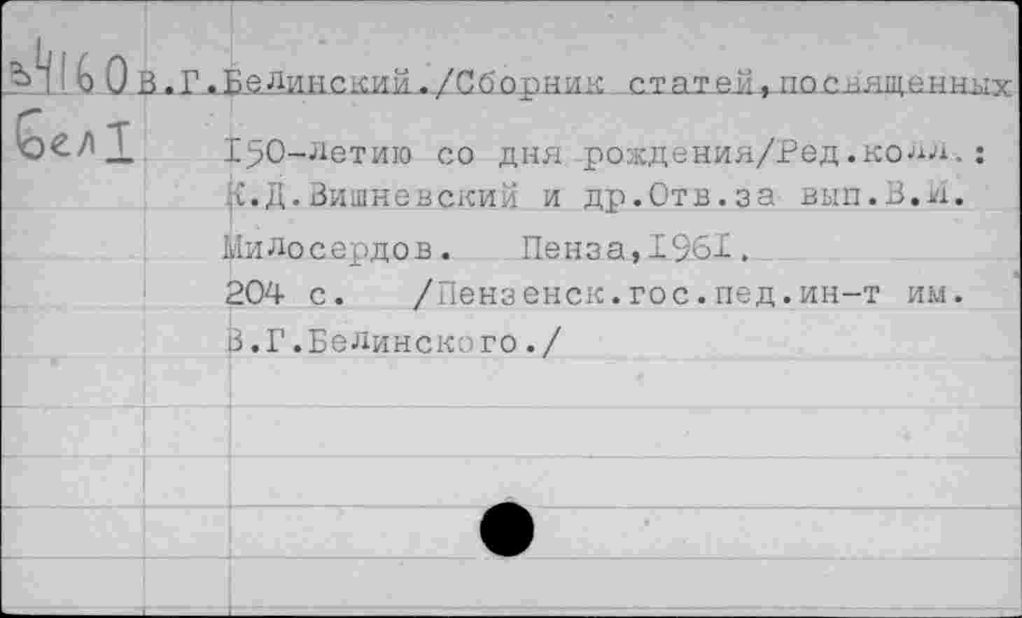 ﻿В.Г_^Ё£Линским-./Сйорнкк стат-ея^носващен'
150-летию со дня рождения/Ред.колл к. Д.Вишневский и др.Отв.за вып.З.к
Милосердов.	Пенза,1961.
204 с.	/Пензенск.гос.пед.ин-т им
3.Г.Белинского./